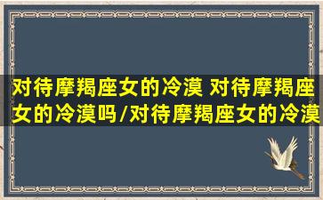 对待摩羯座女的冷漠 对待摩羯座女的冷漠吗/对待摩羯座女的冷漠 对待摩羯座女的冷漠吗-我的网站